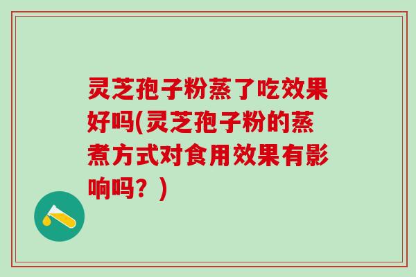 灵芝孢子粉蒸了吃效果好吗(灵芝孢子粉的蒸煮方式对食用效果有影响吗？)