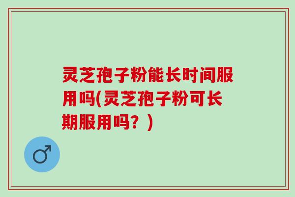 灵芝孢子粉能长时间服用吗(灵芝孢子粉可长期服用吗？)
