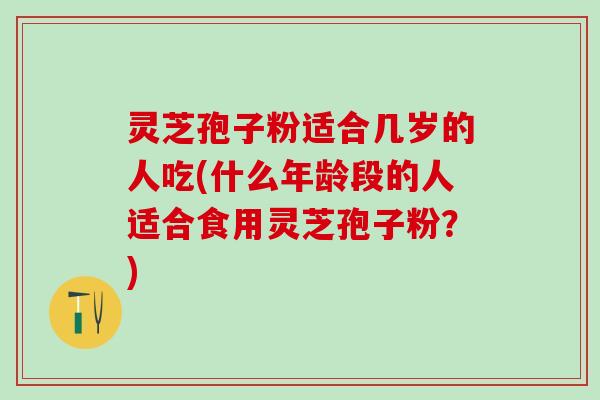 灵芝孢子粉适合几岁的人吃(什么年龄段的人适合食用灵芝孢子粉？)