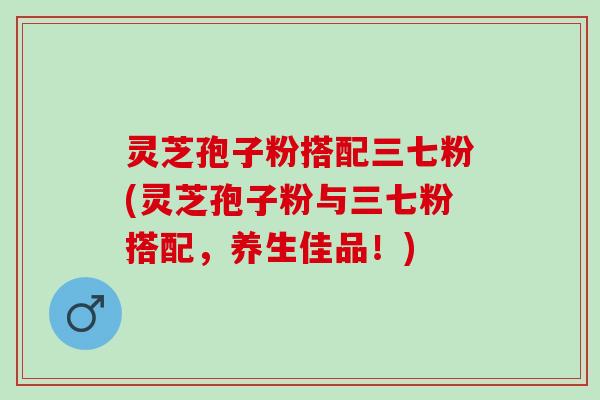 灵芝孢子粉搭配三七粉(灵芝孢子粉与三七粉搭配，养生佳品！)