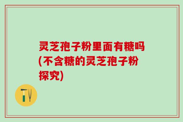 灵芝孢子粉里面有糖吗(不含糖的灵芝孢子粉探究)