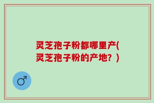灵芝孢子粉都哪里产(灵芝孢子粉的产地?) 灵芝孢子粉都哪里产(灵芝孢子粉的产地?)