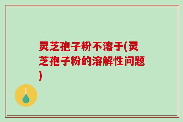 灵芝孢子粉不溶于(灵芝孢子粉的溶解性问题) 灵芝孢子粉不溶于(灵芝孢子粉的溶解性问题)