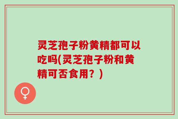 灵芝孢子粉黄精都可以吃吗(灵芝孢子粉和黄精可否食用？)
