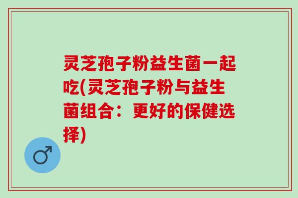灵芝孢子粉益生菌一起吃(灵芝孢子粉与益生菌组合：更好的保健选择)