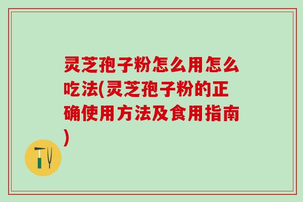 灵芝孢子粉怎么用怎么吃法(灵芝孢子粉的正确使用方法及食用指南)