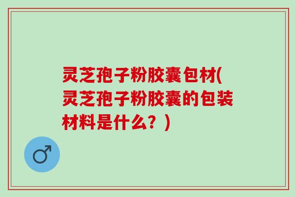 灵芝孢子粉胶囊包材(灵芝孢子粉胶囊的包装材料是什么？)