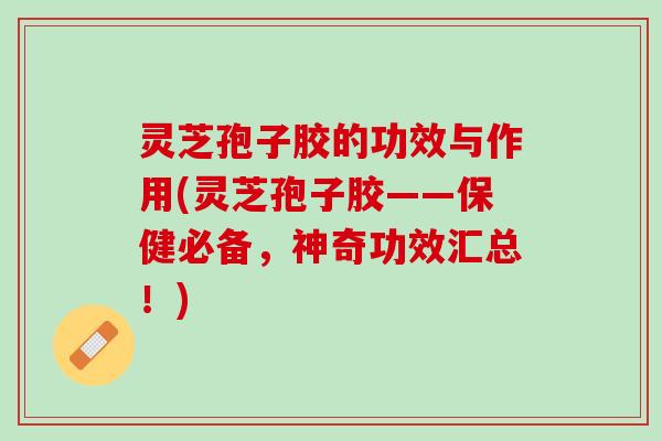 灵芝孢子胶的功效与作用(灵芝孢子胶——保健必备，神奇功效汇总！)