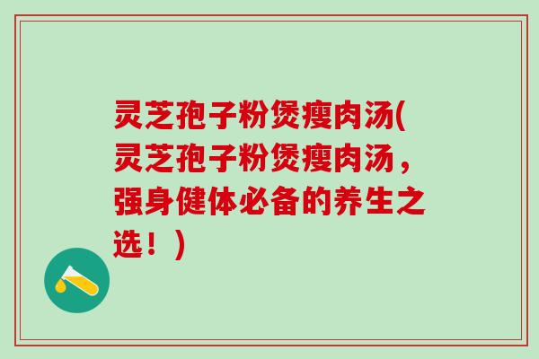灵芝孢子粉煲瘦肉汤(灵芝孢子粉煲瘦肉汤,强身健体必备的养生之选!) 灵芝孢子粉煲瘦肉汤(灵芝孢子粉煲瘦肉汤,强身健体必备的养生之选!)