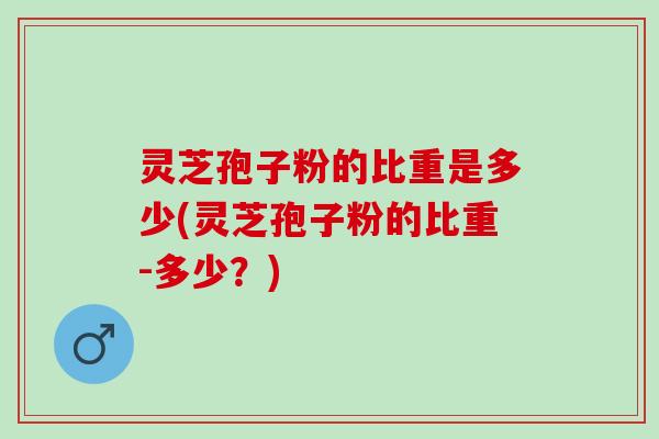 灵芝孢子粉的比重是多少(灵芝孢子粉的比重-多少？)