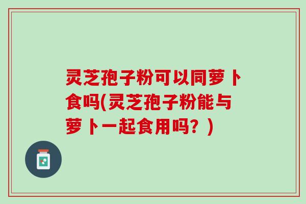 灵芝孢子粉可以同萝卜食吗(灵芝孢子粉能与萝卜一起食用吗？)