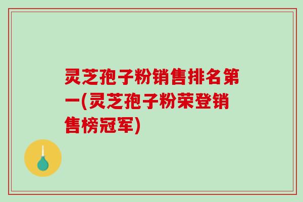 灵芝孢子粉销售排名第一(灵芝孢子粉荣登销售榜冠军)