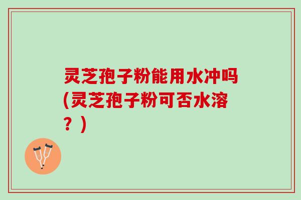 灵芝孢子粉能用水冲吗(灵芝孢子粉可否水溶？)