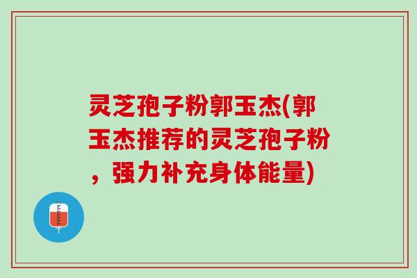 灵芝孢子粉郭玉杰(郭玉杰推荐的灵芝孢子粉，强力补充身体能量)