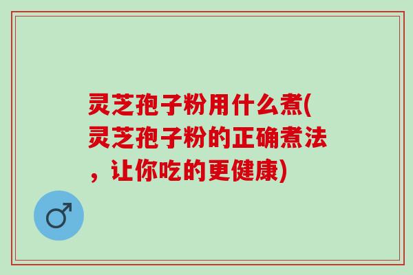 灵芝孢子粉用什么煮(灵芝孢子粉的正确煮法，让你吃的更健康)