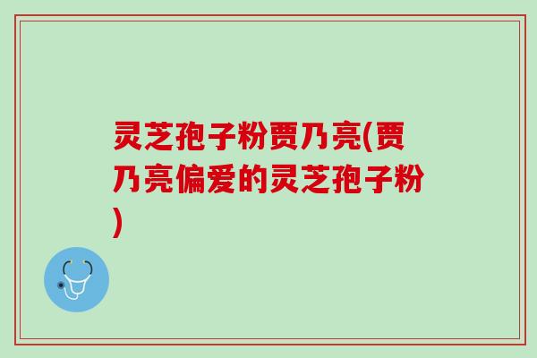 灵芝孢子粉贾乃亮(贾乃亮偏爱的灵芝孢子粉)