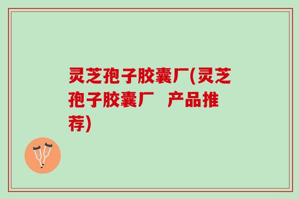 灵芝孢子胶囊厂(灵芝孢子胶囊厂  产品推荐)