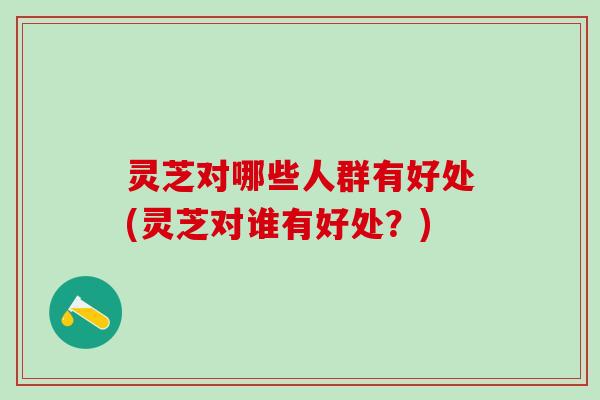 灵芝对哪些人群有好处(灵芝对谁有好处？)