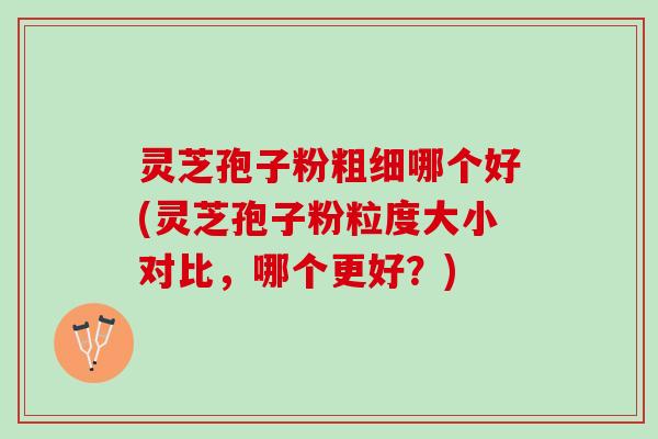 灵芝孢子粉粗细哪个好(灵芝孢子粉粒度大小对比,哪个更好?) 灵芝孢子粉粗细哪个好(灵芝孢子粉粒度大小对比,哪个更好?)