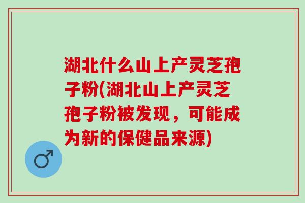湖北什么山上产灵芝孢子粉(湖北山上产灵芝孢子粉被发现，可能成为新的保健品来源)