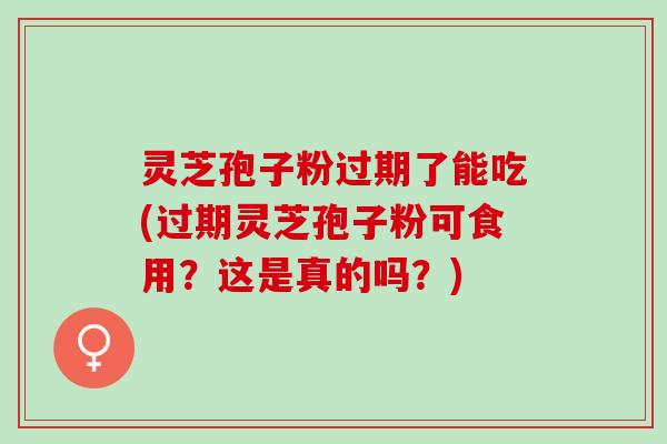 灵芝孢子粉过期了能吃(过期灵芝孢子粉可食用？这是真的吗？)