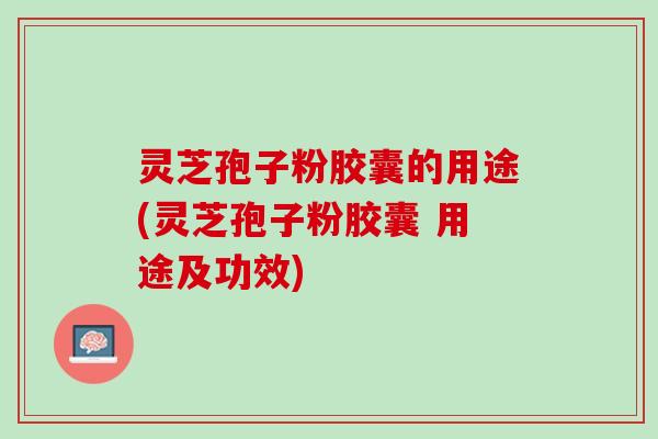 灵芝孢子粉胶囊的用途(灵芝孢子粉胶囊 用途及功效)