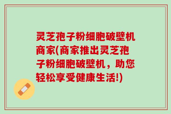 灵芝孢子粉细胞破壁机商家(商家推出灵芝孢子粉细胞破壁机，助您轻松享受健康生活!)