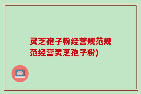 灵芝孢子粉经营规范规范经营灵芝孢子粉) 灵芝孢子粉经营规范规范经营灵芝孢子粉)