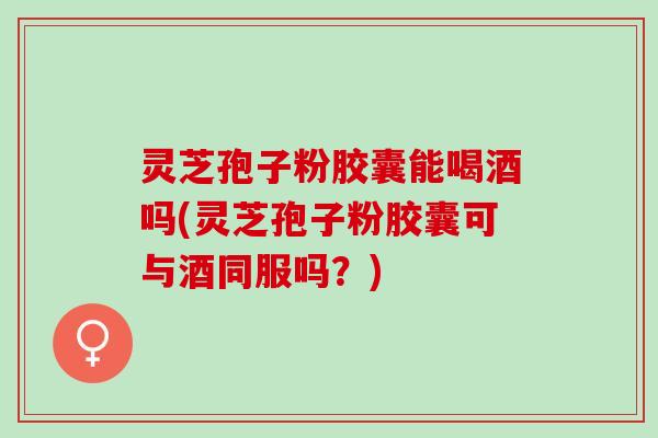 灵芝孢子粉胶囊能喝酒吗(灵芝孢子粉胶囊可与酒同服吗？)