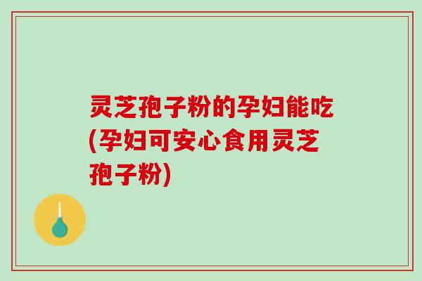 灵芝孢子粉的孕妇能吃(孕妇可安心食用灵芝孢子粉)