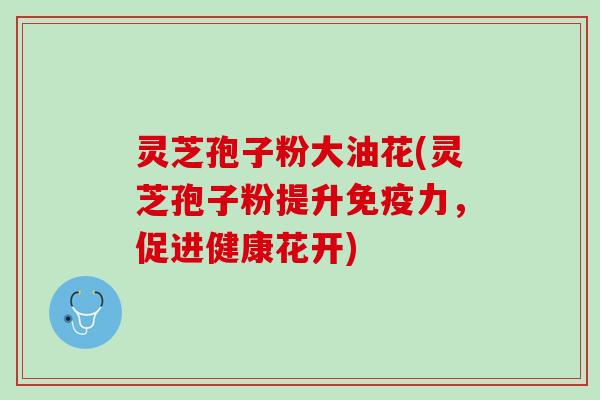 灵芝孢子粉大油花(灵芝孢子粉提升免疫力,促进健康花开) 灵芝孢子粉大油花(灵芝孢子粉提升免疫力,促进健康花开)