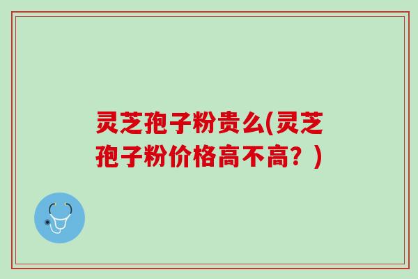 灵芝孢子粉贵么(灵芝孢子粉价格高不高？)