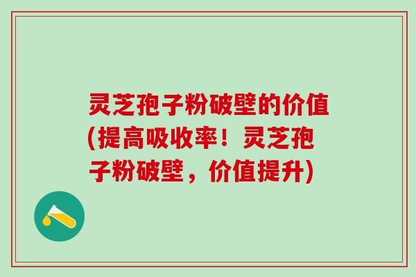 灵芝孢子粉破壁的价值(提高吸收率！灵芝孢子粉破壁，价值提升)