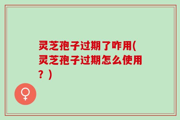 灵芝孢子过期了咋用(灵芝孢子过期怎么使用?) 灵芝孢子过期了咋用(灵芝孢子过期怎么使用?)