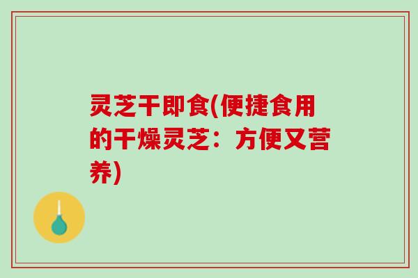 灵芝干即食(便捷食用的干燥灵芝：方便又营养)