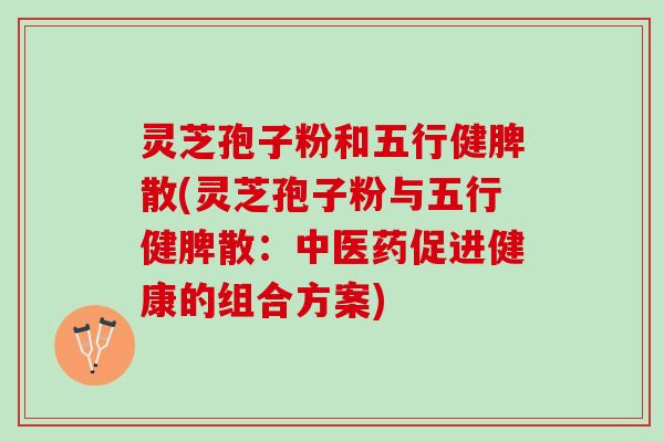 灵芝孢子粉和五行健脾散(灵芝孢子粉与五行健脾散：中医药促进健康的组合方案)