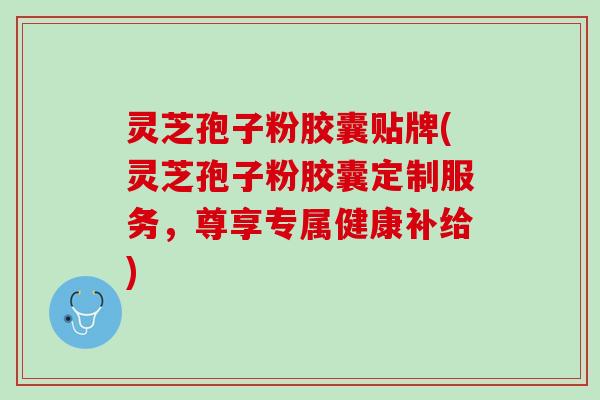 灵芝孢子粉胶囊贴牌(灵芝孢子粉胶囊定制服务，尊享专属健康补给)