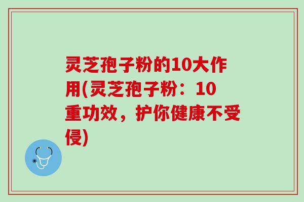 灵芝孢子粉的10大作用(灵芝孢子粉：10重功效，护你健康不受侵)