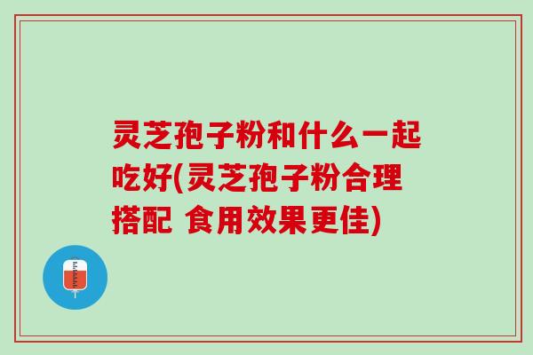 灵芝孢子粉和什么一起吃好(灵芝孢子粉合理搭配 食用效果更佳)
