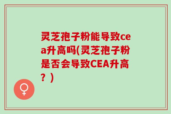 灵芝孢子粉能导致cea升高吗(灵芝孢子粉是否会导致CEA升高？)