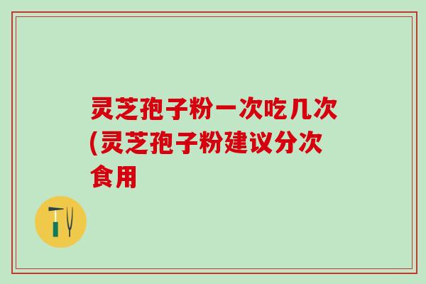 灵芝孢子粉一次吃几次(灵芝孢子粉建议分次食用