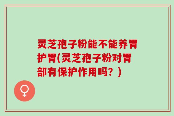 灵芝孢子粉能不能养胃护胃(灵芝孢子粉对胃部有保护作用吗？)
