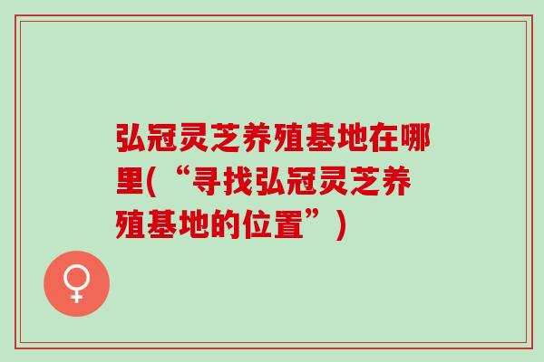 弘冠灵芝养殖基地在哪里(“寻找弘冠灵芝养殖基地的位置”)