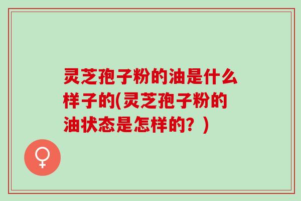 灵芝孢子粉的油是什么样子的(灵芝孢子粉的油状态是怎样的？)