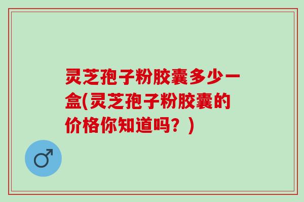 灵芝孢子粉胶囊多少一盒(灵芝孢子粉胶囊的价格你知道吗？)