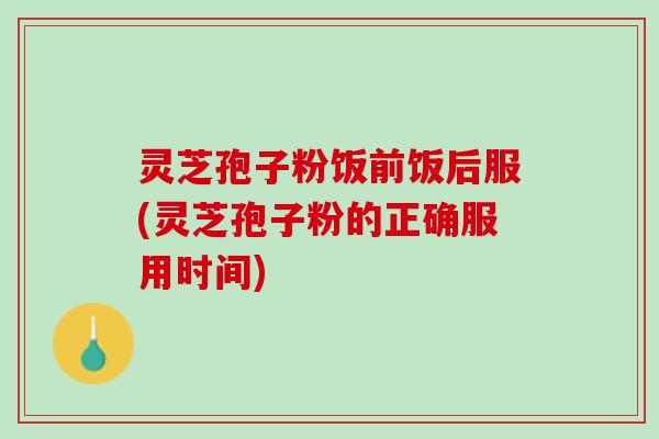 灵芝孢子粉饭前饭后服(灵芝孢子粉的正确服用时间)