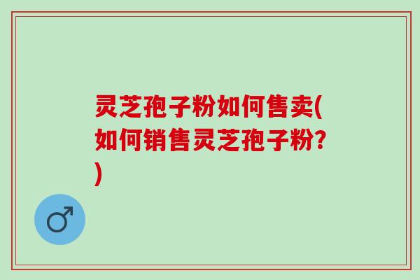 灵芝孢子粉如何售卖(如何销售灵芝孢子粉?) 灵芝孢子粉如何售卖(如何销售灵芝孢子粉?)