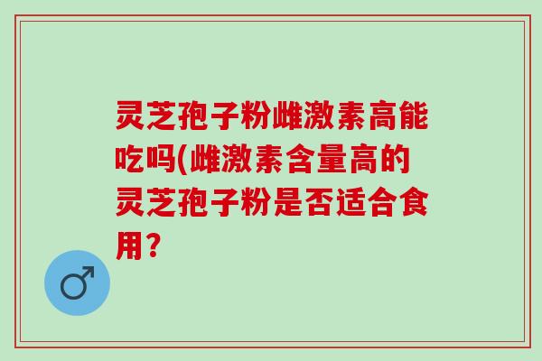 灵芝孢子粉雌激素高能吃吗(雌激素含量高的灵芝孢子粉是否适合食用？
