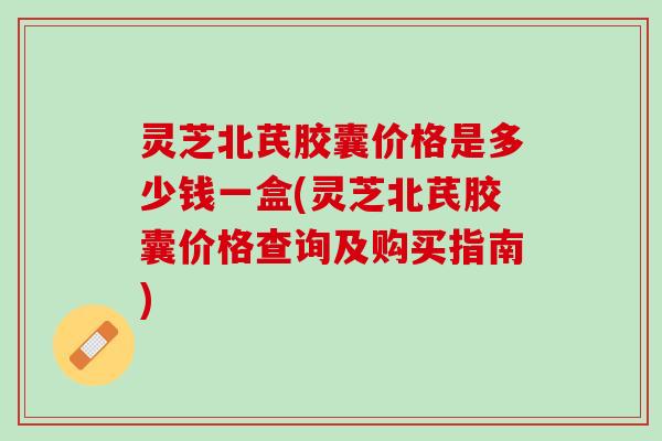 灵芝北芪胶囊价格是多少钱一盒(灵芝北芪胶囊价格查询及购买指南)