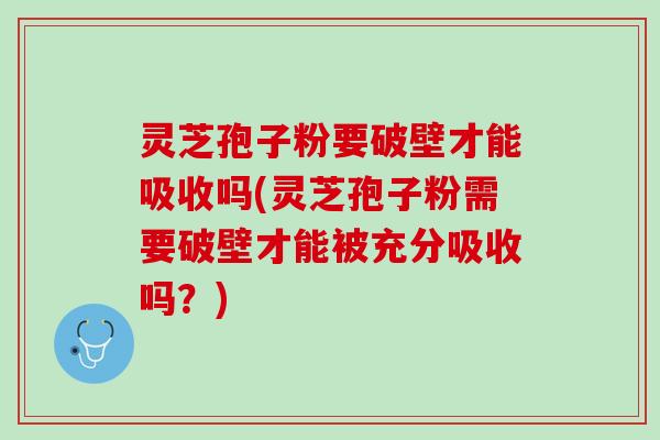 灵芝孢子粉要破壁才能吸收吗(灵芝孢子粉需要破壁才能被充分吸收吗？)
